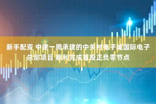 新手配资 中建一局承建的中关村电子城国际电子总部项目 顺利完成首段正负零节点