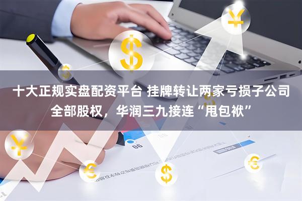 十大正规实盘配资平台 挂牌转让两家亏损子公司全部股权，华润三九接连“甩包袱”