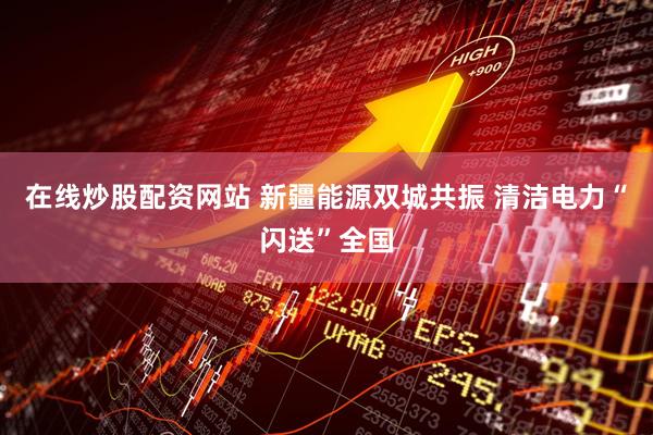 在线炒股配资网站 新疆能源双城共振 清洁电力“闪送”全国