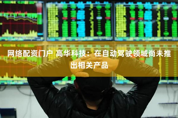 网络配资门户 高华科技：在自动驾驶领域尚未推出相关产品