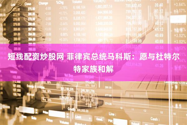 短线配资炒股网 菲律宾总统马科斯：愿与杜特尔特家族和解
