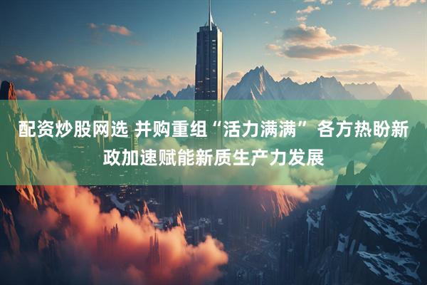 配资炒股网选 并购重组“活力满满” 各方热盼新政加速赋能新质生产力发展
