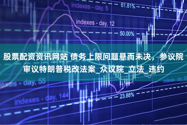 股票配资资讯网站 债务上限问题悬而未决,参议院审议特朗普税改法案_众议院_立法_违约