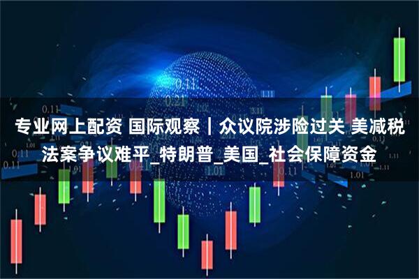 专业网上配资 国际观察｜众议院涉险过关 美减税法案争议难平_特朗普_美国_社会保障资金