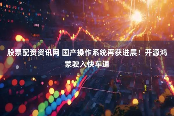 股票配资资讯网 国产操作系统再获进展！开源鸿蒙驶入快车道