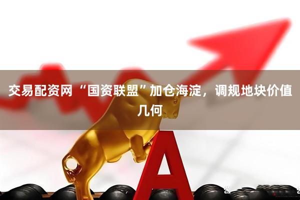 交易配资网 “国资联盟”加仓海淀，调规地块价值几何