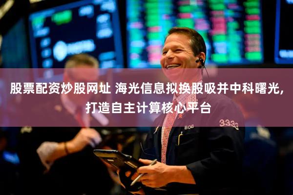 股票配资炒股网址 海光信息拟换股吸并中科曙光, 打造自主计算核心平台
