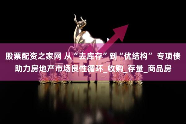 股票配资之家网 从“去库存”到“优结构” 专项债助力房地产市场良性循环_收购_存量_商品房