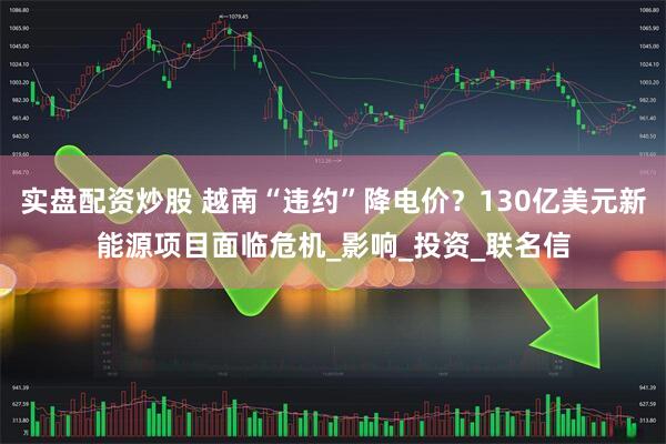 实盘配资炒股 越南“违约”降电价？130亿美元新能源项目面临危机_影响_投资_联名信