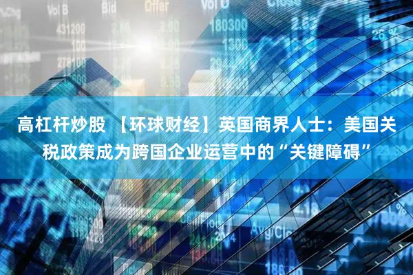 高杠杆炒股 【环球财经】英国商界人士：美国关税政策成为跨国企业运营中的“关键障碍”