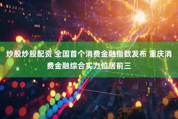炒股炒股配资 全国首个消费金融指数发布 重庆消费金融综合实力位居前三