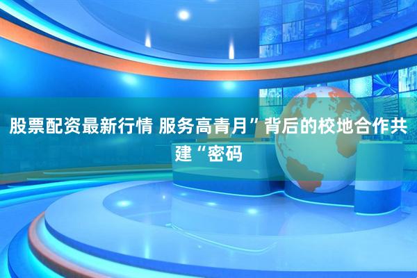 股票配资最新行情 服务高青月”背后的校地合作共建“密码