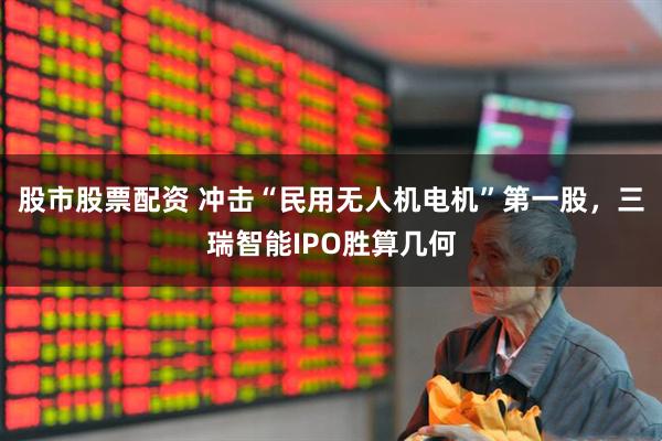股市股票配资 冲击“民用无人机电机”第一股，三瑞智能IPO胜算几何