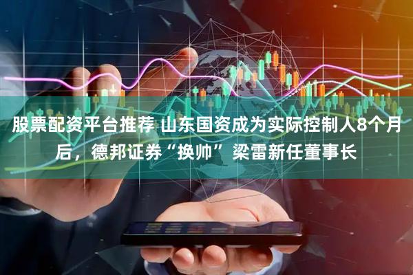 股票配资平台推荐 山东国资成为实际控制人8个月后，德邦证券“换帅” 梁雷新任董事长