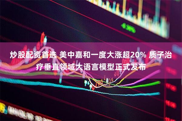 炒股配资首选 美中嘉和一度大涨超20% 质子治疗垂直领域大语言模型正式发布