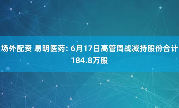 场外配资 易明医药: 6月17日高管周战减持股份合计184.8万股