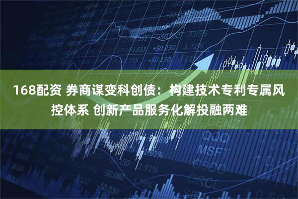 168配资 券商谋变科创债：构建技术专利专属风控体系 创新产品服务化解投融两难