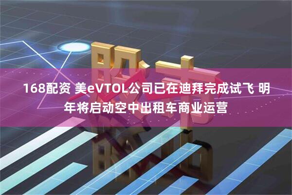 168配资 美eVTOL公司已在迪拜完成试飞 明年将启动空中出租车商业运营