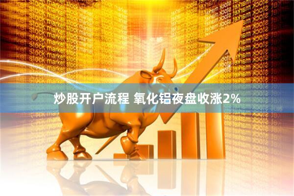 炒股开户流程 氧化铝夜盘收涨2%