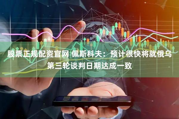 股票正规配资官网 佩斯科夫：预计很快将就俄乌第三轮谈判日期达成一致