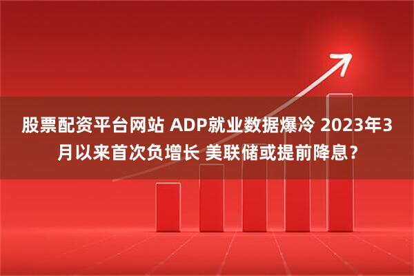股票配资平台网站 ADP就业数据爆冷 2023年3月以来首次负增长 美联储或提前降息?