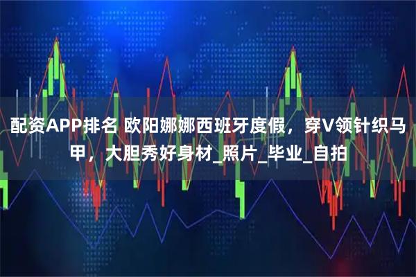 配资APP排名 欧阳娜娜西班牙度假,穿V领针织马甲,大胆秀好身材_照片_毕业_自拍