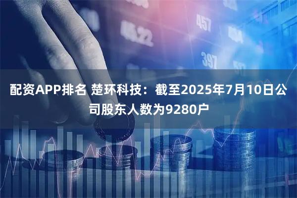 配资APP排名 楚环科技：截至2025年7月10日公司股东人数为9280户