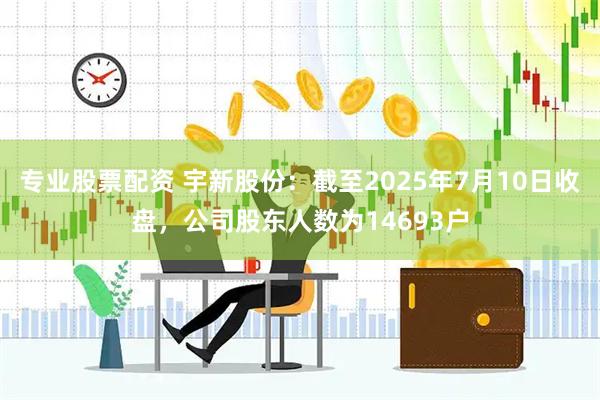 专业股票配资 宇新股份：截至2025年7月10日收盘，公司股东人数为14693户