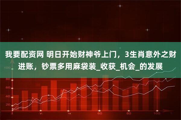 我要配资网 明日开始财神爷上门,3生肖意外之财进账,钞票多用麻袋装_收获_机会_的发展