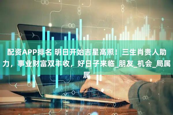 配资APP排名 明日开始吉星高照!三生肖贵人助力,事业财富双丰收,好日子来临_朋友_机会_局属