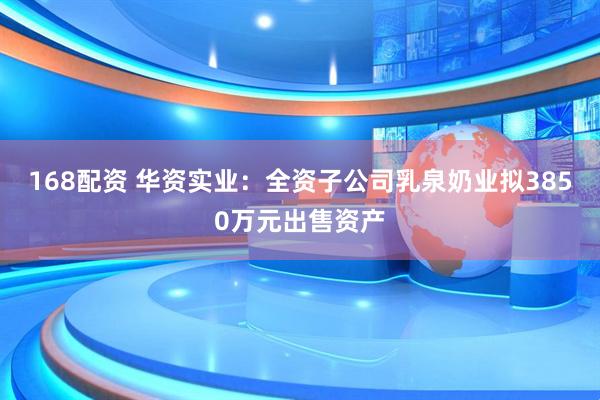 168配资 华资实业：全资子公司乳泉奶业拟3850万元出售资产