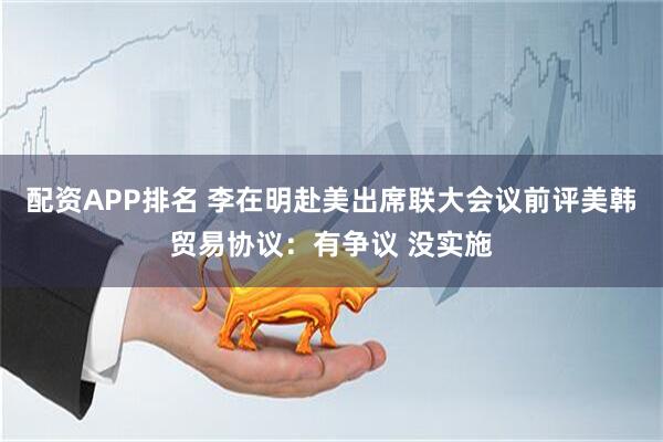 配资APP排名 李在明赴美出席联大会议前评美韩贸易协议：有争议 没实施