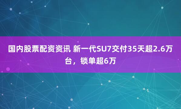 国内股票配资资讯 新一代SU7交付35天超2.6万台，锁单超6万