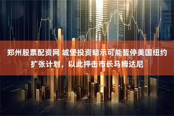 郑州股票配资网 城堡投资暗示可能暂停美国纽约扩张计划，以此抨击市长马姆达尼