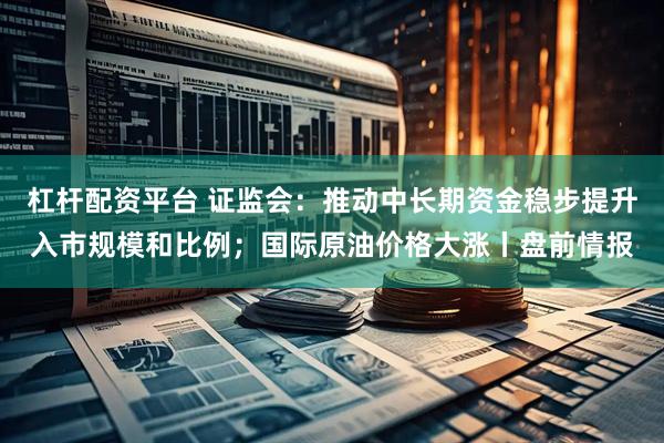 杠杆配资平台 证监会：推动中长期资金稳步提升入市规模和比例；国际原油价格大涨丨盘前情报