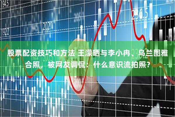 股票配资技巧和方法 王濛晒与李小冉、乌兰图雅合照，被网友调侃：什么意识流拍照？